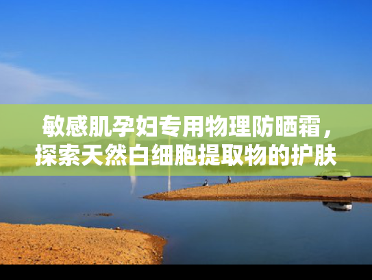 敏感肌孕妇专用物理防晒霜，探索天然白细胞提取物的护肤奥秘