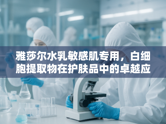 雅莎尔水乳敏感肌专用，白细胞提取物在护肤品中的卓越应用与原料解析