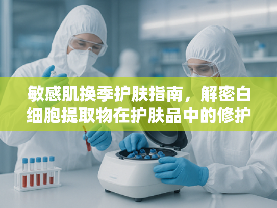 敏感肌换季护肤指南，解密白细胞提取物在护肤品中的修护奥秘