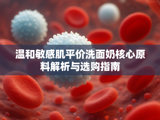 温和敏感肌平价洗面奶核心原料解析与选购指南
