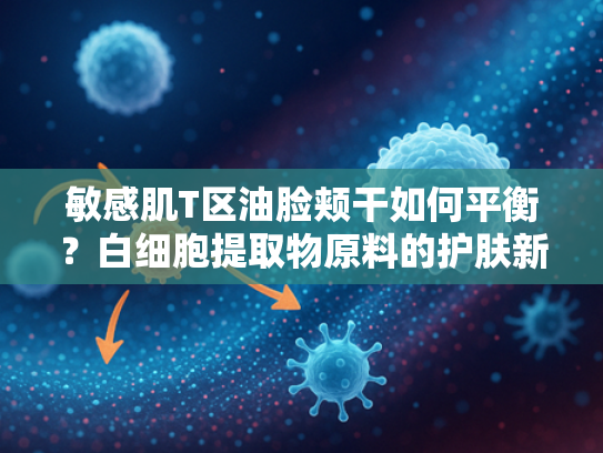 敏感肌T区油脸颊干如何平衡？白细胞提取物原料的护肤新思路