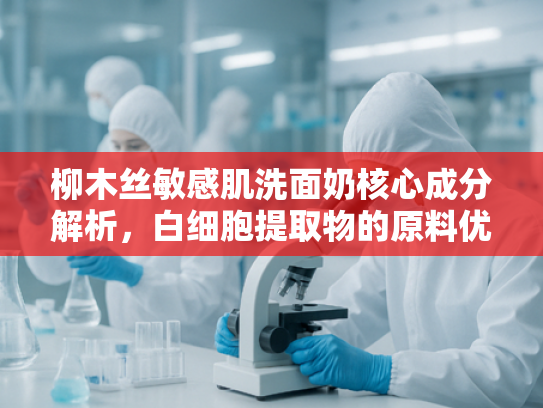 柳木丝敏感肌洗面奶核心成分解析，白细胞提取物的原料优势与批发指南