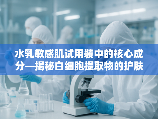 水乳敏感肌试用装中的核心成分—揭秘白细胞提取物的护肤奥秘