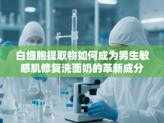 白细胞提取物如何成为男生敏感肌修复洗面奶的革新成分