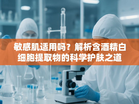 敏感肌适用吗？解析含酒精白细胞提取物的科学护肤之道