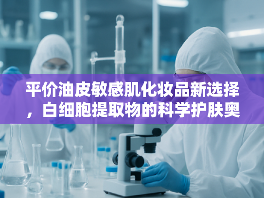 平价油皮敏感肌化妆品新选择，白细胞提取物的科学护肤奥秘