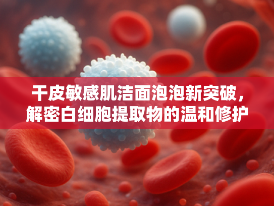 干皮敏感肌洁面泡泡新突破，解密白细胞提取物的温和修护力