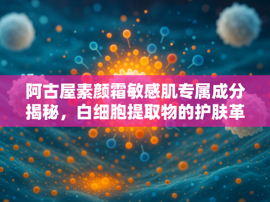 阿古屋素颜霜敏感肌专属成分揭秘，白细胞提取物的护肤革命