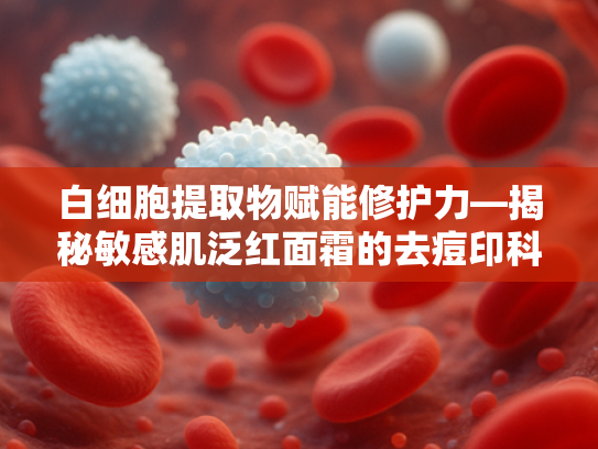 白细胞提取物赋能修护力—揭秘敏感肌泛红面霜的去痘印科技