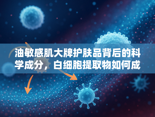 油敏感肌大牌护肤品背后的科学成分，白细胞提取物如何成就温和高效护肤新趋势