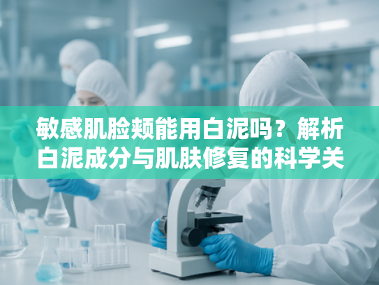 敏感肌脸颊能用白泥吗？解析白泥成分与肌肤修复的科学关联