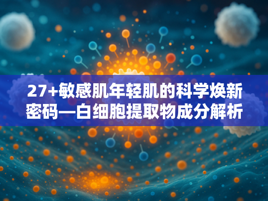 27+敏感肌年轻肌的科学焕新密码—白细胞提取物成分解析与应用