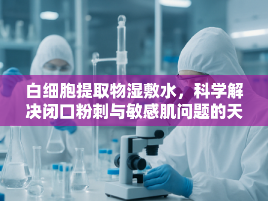 白细胞提取物湿敷水，科学解决闭口粉刺与敏感肌问题的天然原料新方案