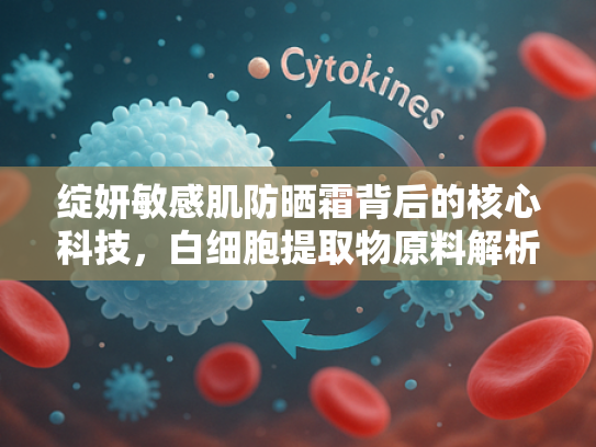 绽妍敏感肌防晒霜背后的核心科技，白细胞提取物原料解析与批发指南