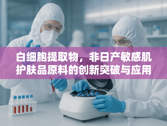 白细胞提取物，非日产敏感肌护肤品原料的创新突破与应用前景