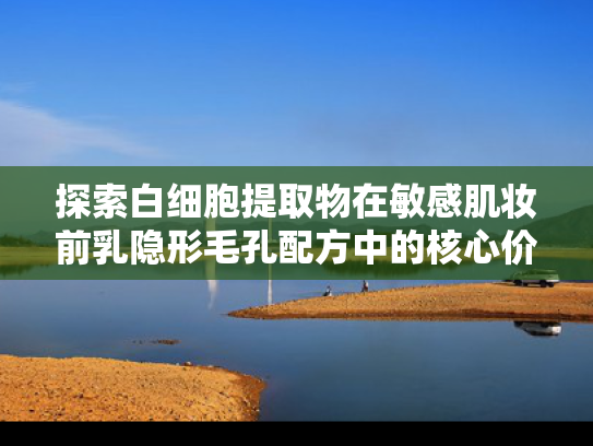探索白细胞提取物在敏感肌妆前乳隐形毛孔配方中的核心价值