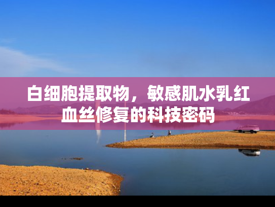 白细胞提取物，敏感肌水乳红血丝修复的科技密码