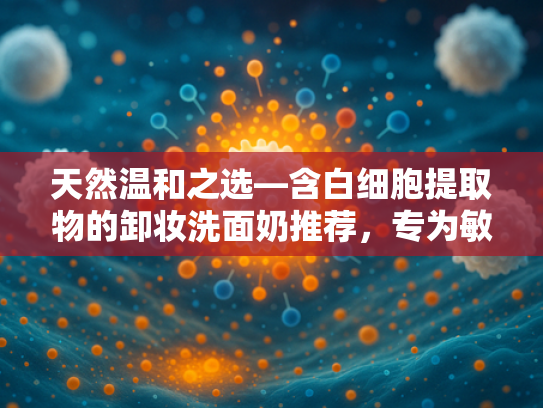 天然温和之选—含白细胞提取物的卸妆洗面奶推荐，专为敏感肌打造