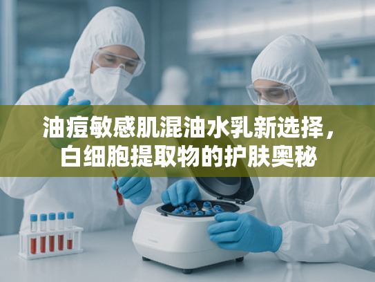 油痘敏感肌混油水乳新选择，白细胞提取物的护肤奥秘