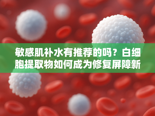 敏感肌补水有推荐的吗？白细胞提取物如何成为修复屏障新趋势