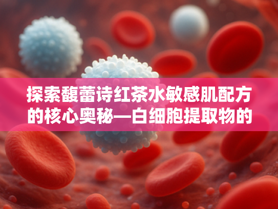 探索馥蕾诗红茶水敏感肌配方的核心奥秘—白细胞提取物的科学力量