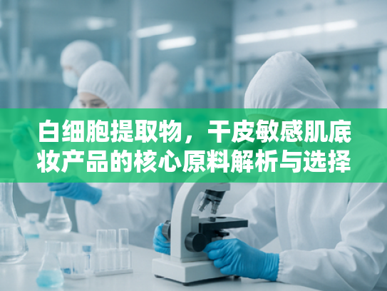 白细胞提取物，干皮敏感肌底妆产品的核心原料解析与选择指南