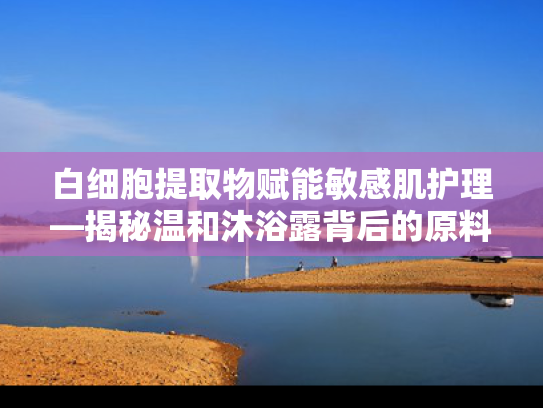 白细胞提取物赋能敏感肌护理—揭秘温和沐浴露背后的原料科技
