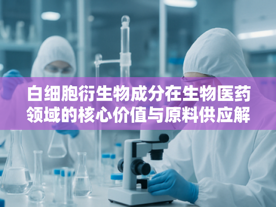 白细胞衍生物成分在生物医药领域的核心价值与原料供应解析