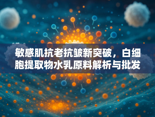 敏感肌抗老抗皱新突破，白细胞提取物水乳原料解析与批发指南