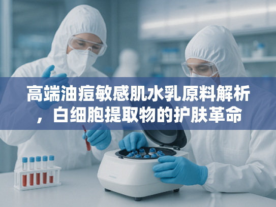 高端油痘敏感肌水乳原料解析，白细胞提取物的护肤革命