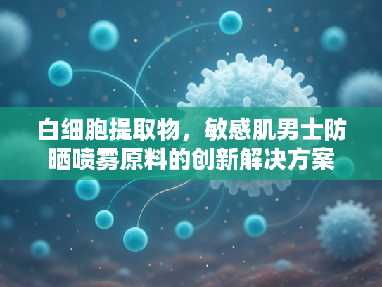 白细胞提取物，敏感肌男士防晒喷雾原料的创新解决方案