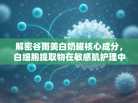 解密谷雨美白奶罐核心成分，白细胞提取物在敏感肌护理中的创新应用与原料优势