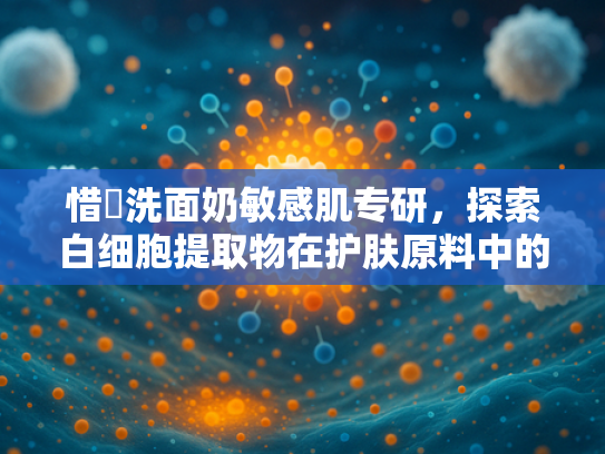 惜玥洗面奶敏感肌专研，探索白细胞提取物在护肤原料中的核心价值