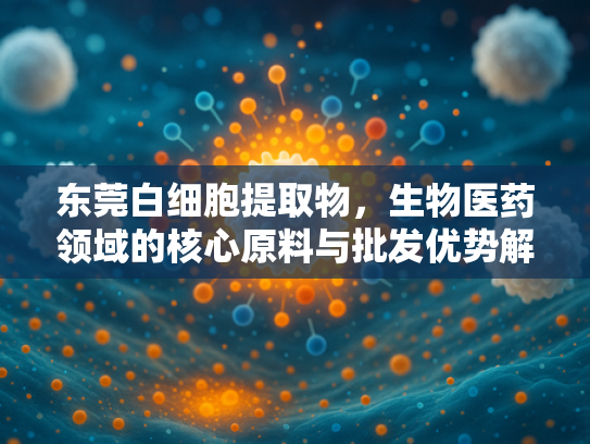 东莞白细胞提取物，生物医药领域的核心原料与批发优势解析