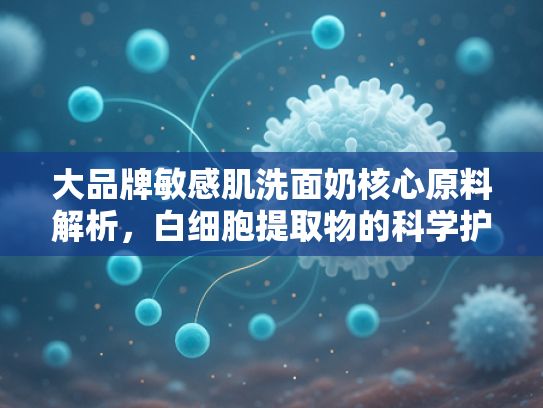 大品牌敏感肌洗面奶核心原料解析，白细胞提取物的科学护肤价值与批发优势