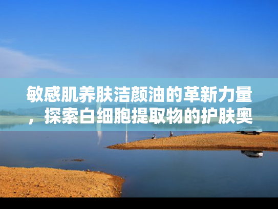 敏感肌养肤洁颜油的革新力量，探索白细胞提取物的护肤奥秘
