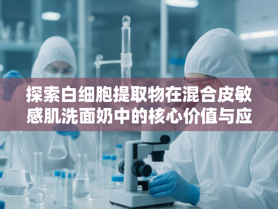 探索白细胞提取物在混合皮敏感肌洗面奶中的核心价值与应用优势