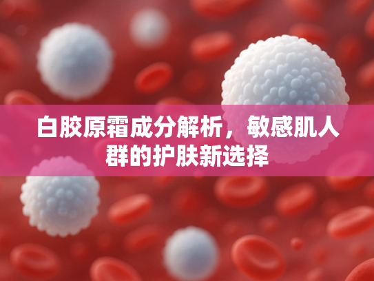 白胶原霜成分解析，敏感肌人群的护肤新选择