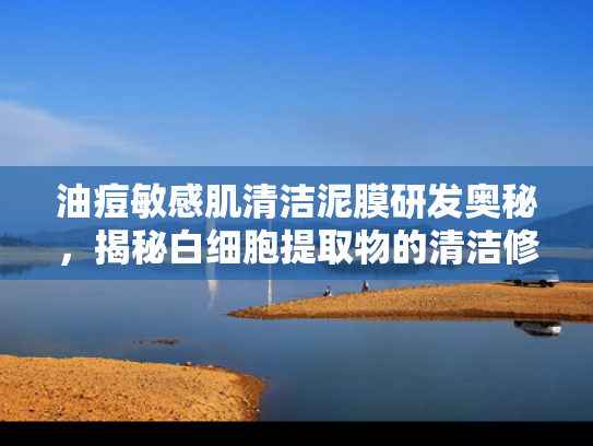 油痘敏感肌清洁泥膜研发奥秘，揭秘白细胞提取物的清洁修护力