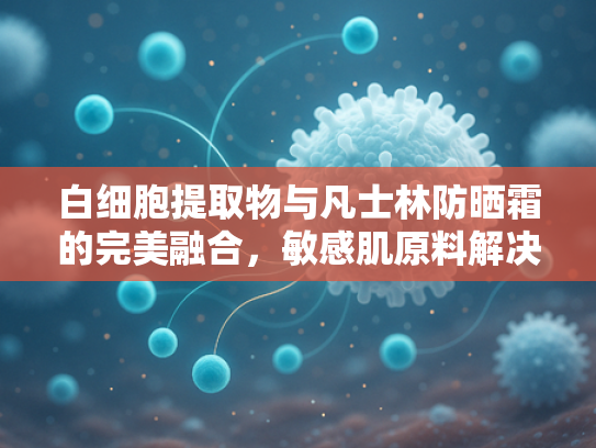 白细胞提取物与凡士林防晒霜的完美融合，敏感肌原料解决方案的科学解析