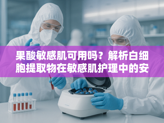 果酸敏感肌可用吗？解析白细胞提取物在敏感肌护理中的安全性优势