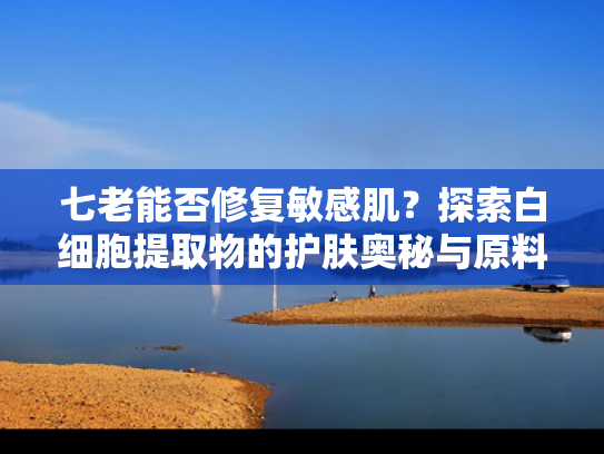 七老能否修复敏感肌？探索白细胞提取物的护肤奥秘与原料价值