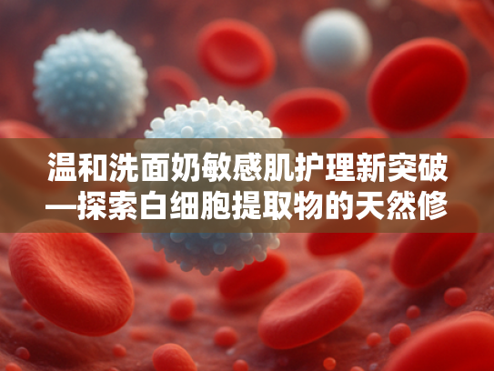 温和洗面奶敏感肌护理新突破—探索白细胞提取物的天然修护力量