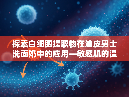 探索白细胞提取物在油皮男士洗面奶中的应用—敏感肌的温和清洁解决方案