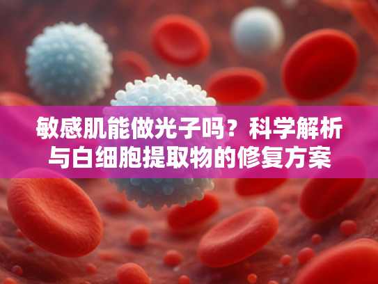 敏感肌能做光子吗？科学解析与白细胞提取物的修复方案