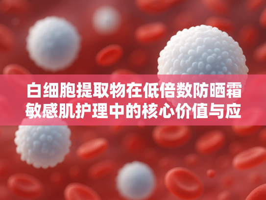 白细胞提取物在低倍数防晒霜敏感肌护理中的核心价值与应用解析