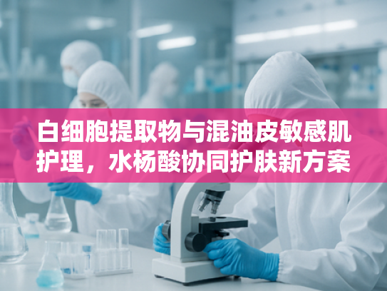白细胞提取物与混油皮敏感肌护理，水杨酸协同护肤新方案
