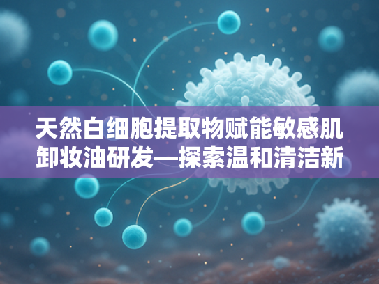 天然白细胞提取物赋能敏感肌卸妆油研发—探索温和清洁新方向