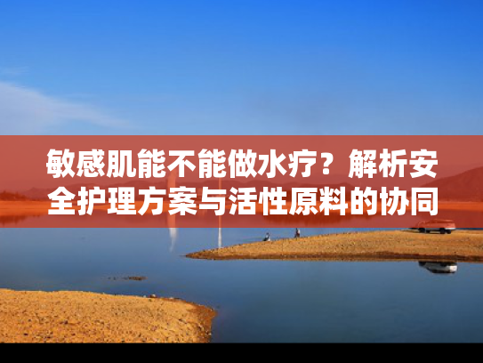 敏感肌能不能做水疗？解析安全护理方案与活性原料的协同作用