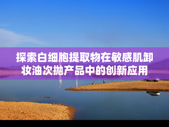 探索白细胞提取物在敏感肌卸妆油次抛产品中的创新应用